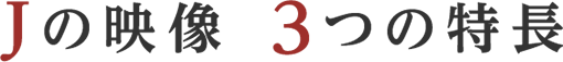 Jの映像 ３つの特長